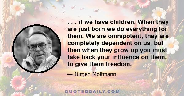 . . . if we have children. When they are just born we do everything for them. We are omnipotent, they are completely dependent on us, but then when they grow up you must take back your influence on them, to give them