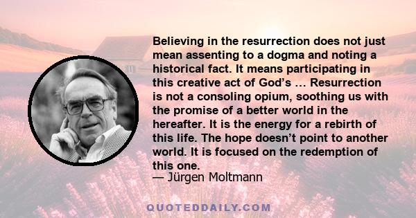 Believing in the resurrection does not just mean assenting to a dogma and noting a historical fact. It means participating in this creative act of God’s … Resurrection is not a consoling opium, soothing us with the