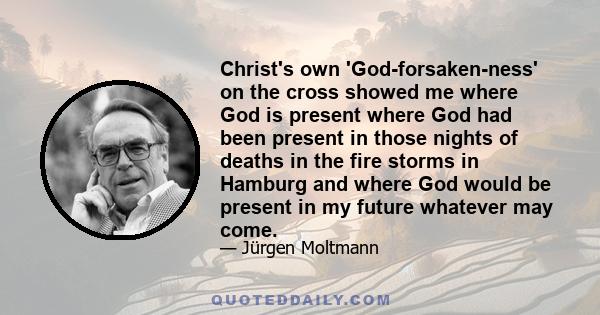 Christ's own 'God-forsaken-ness' on the cross showed me where God is present where God had been present in those nights of deaths in the fire storms in Hamburg and where God would be present in my future whatever may