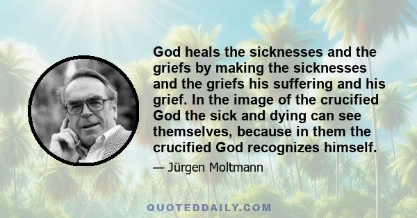 God heals the sicknesses and the griefs by making the sicknesses and the griefs his suffering and his grief. In the image of the crucified God the sick and dying can see themselves, because in them the crucified God