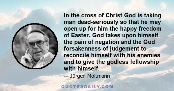 In the cross of Christ God is taking man dead-seriously so that he may open up for him the happy freedom of Easter. God takes upon himself the pain of negation and the God forsakenness of judgement to reconcile himself