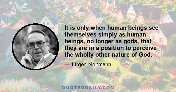 It is only when human beings see themselves simply as human beings, no longer as gods, that they are in a position to perceive the wholly other nature of God.