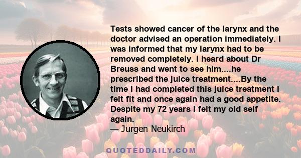 Tests showed cancer of the larynx and the doctor advised an operation immediately. I was informed that my larynx had to be removed completely. I heard about Dr Breuss and went to see him....he prescribed the juice