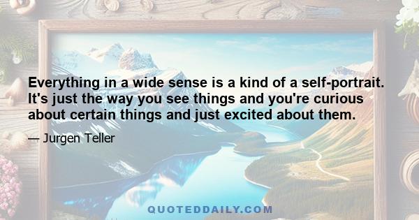 Everything in a wide sense is a kind of a self-portrait. It's just the way you see things and you're curious about certain things and just excited about them.