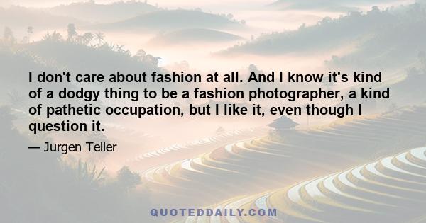 I don't care about fashion at all. And I know it's kind of a dodgy thing to be a fashion photographer, a kind of pathetic occupation, but I like it, even though I question it.