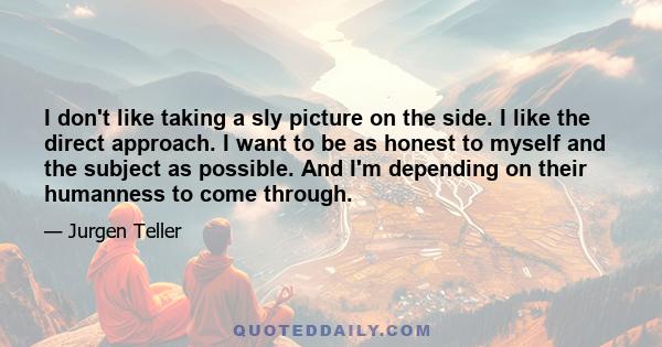 I don't like taking a sly picture on the side. I like the direct approach. I want to be as honest to myself and the subject as possible. And I'm depending on their humanness to come through.