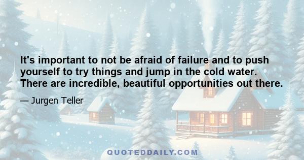 It's important to not be afraid of failure and to push yourself to try things and jump in the cold water. There are incredible, beautiful opportunities out there.