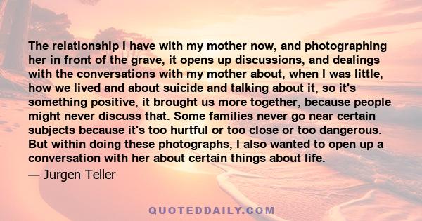 The relationship I have with my mother now, and photographing her in front of the grave, it opens up discussions, and dealings with the conversations with my mother about, when I was little, how we lived and about