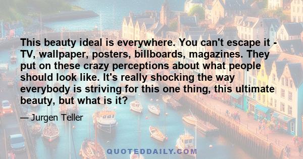 This beauty ideal is everywhere. You can't escape it - TV, wallpaper, posters, billboards, magazines. They put on these crazy perceptions about what people should look like. It's really shocking the way everybody is