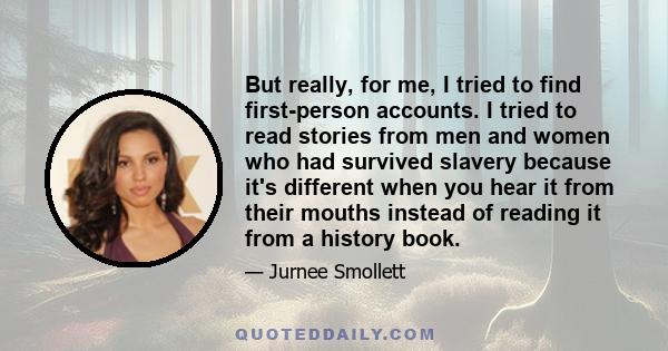 But really, for me, I tried to find first-person accounts. I tried to read stories from men and women who had survived slavery because it's different when you hear it from their mouths instead of reading it from a