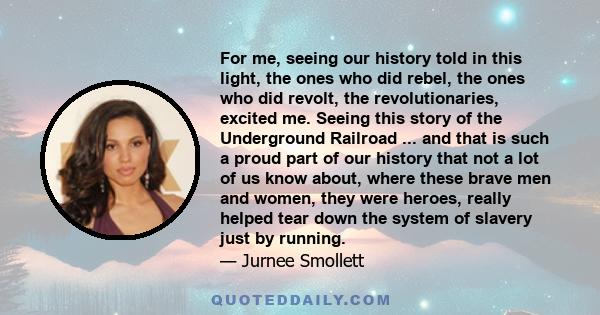 For me, seeing our history told in this light, the ones who did rebel, the ones who did revolt, the revolutionaries, excited me. Seeing this story of the Underground Railroad ... and that is such a proud part of our