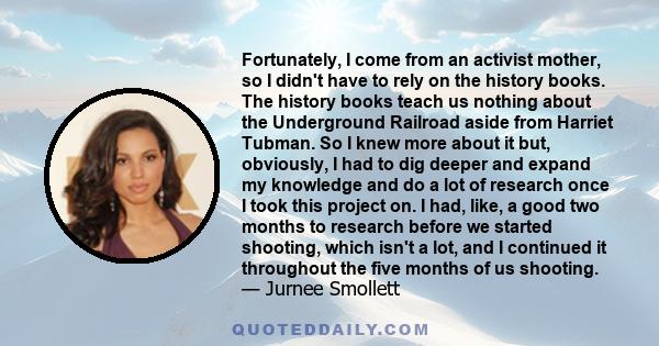 Fortunately, I come from an activist mother, so I didn't have to rely on the history books. The history books teach us nothing about the Underground Railroad aside from Harriet Tubman. So I knew more about it but,