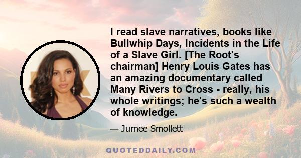 I read slave narratives, books like Bullwhip Days, Incidents in the Life of a Slave Girl. [The Root's chairman] Henry Louis Gates has an amazing documentary called Many Rivers to Cross - really, his whole writings; he's 