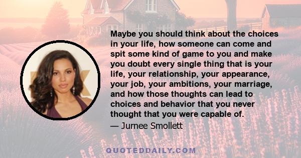 Maybe you should think about the choices in your life, how someone can come and spit some kind of game to you and make you doubt every single thing that is your life, your relationship, your appearance, your job, your