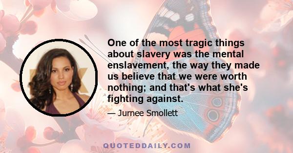 One of the most tragic things about slavery was the mental enslavement, the way they made us believe that we were worth nothing; and that's what she's fighting against.