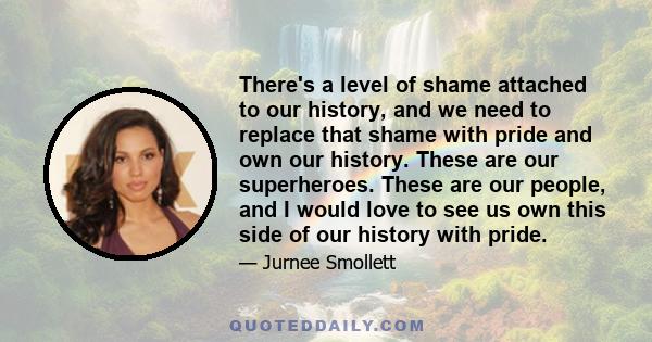 There's a level of shame attached to our history, and we need to replace that shame with pride and own our history. These are our superheroes. These are our people, and I would love to see us own this side of our