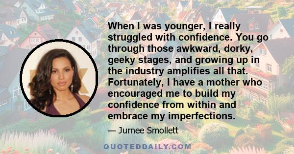 When I was younger, I really struggled with confidence. You go through those awkward, dorky, geeky stages, and growing up in the industry amplifies all that. Fortunately, I have a mother who encouraged me to build my