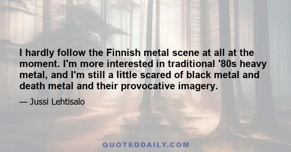 I hardly follow the Finnish metal scene at all at the moment. I'm more interested in traditional '80s heavy metal, and I'm still a little scared of black metal and death metal and their provocative imagery.