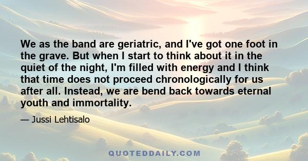 We as the band are geriatric, and I've got one foot in the grave. But when I start to think about it in the quiet of the night, I'm filled with energy and I think that time does not proceed chronologically for us after