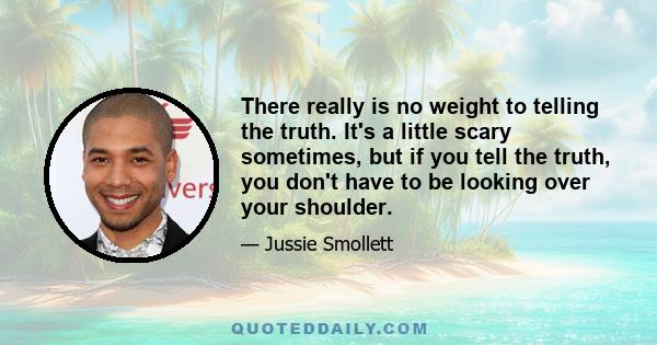 There really is no weight to telling the truth. It's a little scary sometimes, but if you tell the truth, you don't have to be looking over your shoulder.