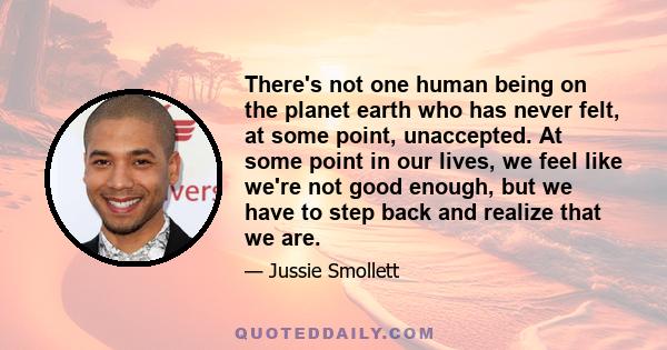 There's not one human being on the planet earth who has never felt, at some point, unaccepted. At some point in our lives, we feel like we're not good enough, but we have to step back and realize that we are.