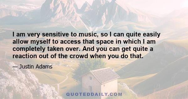 I am very sensitive to music, so I can quite easily allow myself to access that space in which I am completely taken over. And you can get quite a reaction out of the crowd when you do that.