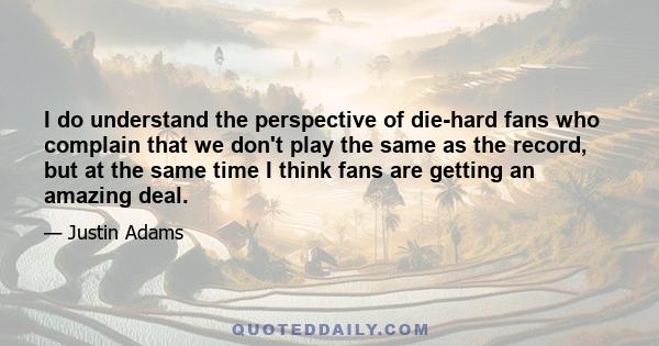 I do understand the perspective of die-hard fans who complain that we don't play the same as the record, but at the same time I think fans are getting an amazing deal.