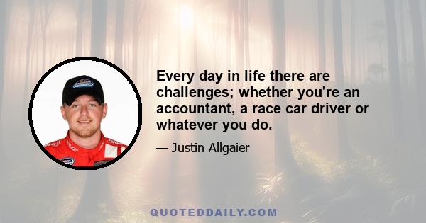 Every day in life there are challenges; whether you're an accountant, a race car driver or whatever you do.