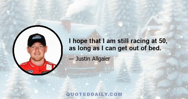 I hope that I am still racing at 50, as long as I can get out of bed.