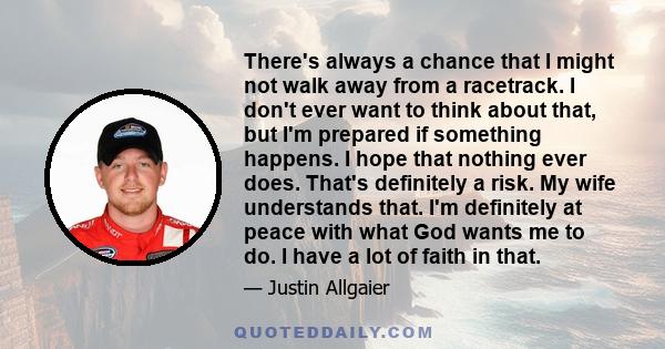 There's always a chance that I might not walk away from a racetrack. I don't ever want to think about that, but I'm prepared if something happens. I hope that nothing ever does. That's definitely a risk. My wife