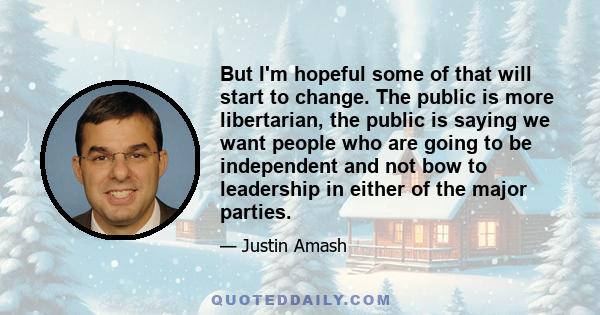 But I'm hopeful some of that will start to change. The public is more libertarian, the public is saying we want people who are going to be independent and not bow to leadership in either of the major parties.