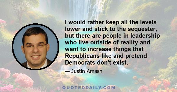 I would rather keep all the levels lower and stick to the sequester, but there are people in leadership who live outside of reality and want to increase things that Republicans like and pretend Democrats don't exist.