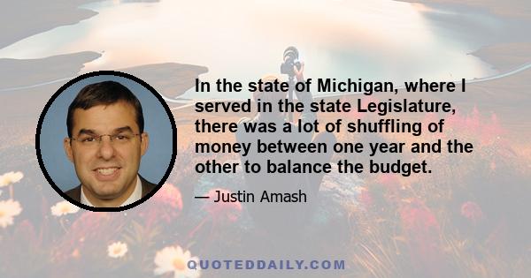 In the state of Michigan, where I served in the state Legislature, there was a lot of shuffling of money between one year and the other to balance the budget.