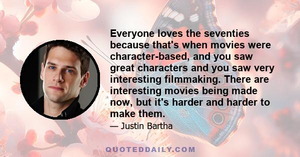 Everyone loves the seventies because that's when movies were character-based, and you saw great characters and you saw very interesting filmmaking. There are interesting movies being made now, but it's harder and harder 