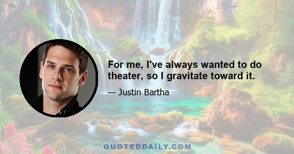 For me, I've always wanted to do theater, so I gravitate toward it.