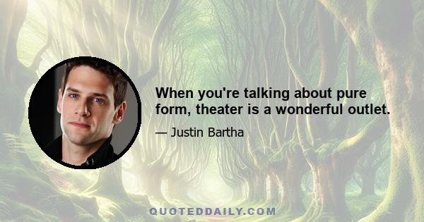 When you're talking about pure form, theater is a wonderful outlet.