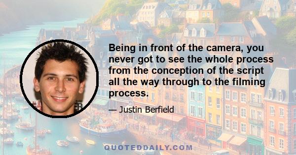 Being in front of the camera, you never got to see the whole process from the conception of the script all the way through to the filming process.