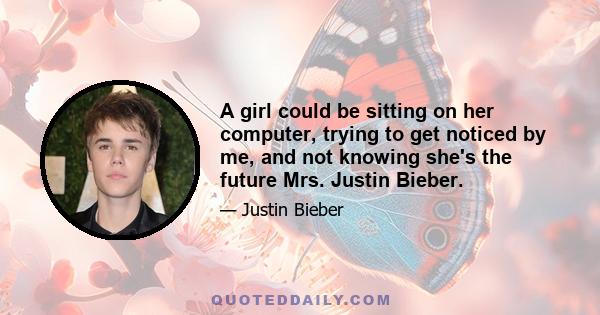 A girl could be sitting on her computer, trying to get noticed by me, and not knowing she's the future Mrs. Justin Bieber.