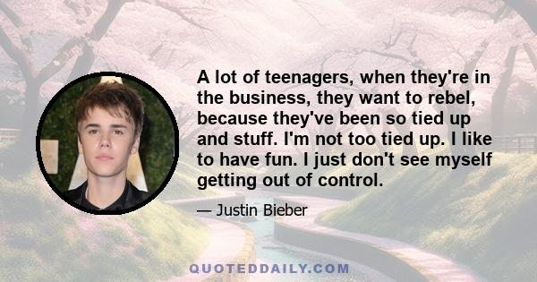 A lot of teenagers, when they're in the business, they want to rebel, because they've been so tied up and stuff. I'm not too tied up. I like to have fun. I just don't see myself getting out of control.