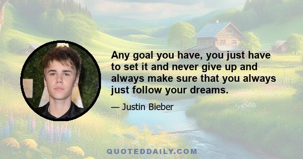 Any goal you have, you just have to set it and never give up and always make sure that you always just follow your dreams.