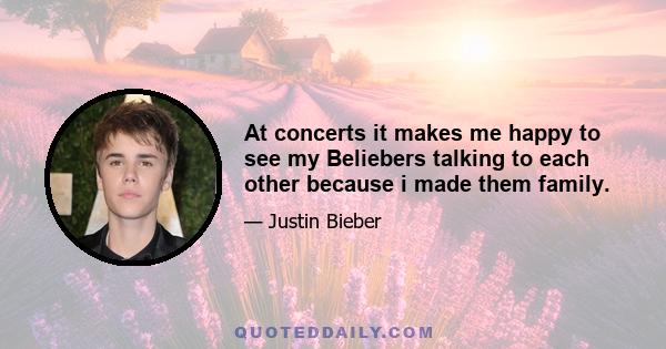 At concerts it makes me happy to see my Beliebers talking to each other because i made them family.