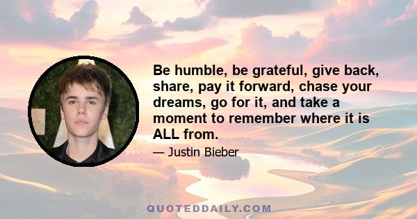 Be humble, be grateful, give back, share, pay it forward, chase your dreams, go for it, and take a moment to remember where it is ALL from.