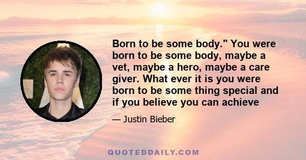 Born to be some body. You were born to be some body, maybe a vet, maybe a hero, maybe a care giver. What ever it is you were born to be some thing special and if you believe you can achieve