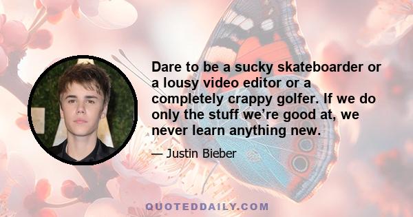 Dare to be a sucky skateboarder or a lousy video editor or a completely crappy golfer. If we do only the stuff we’re good at, we never learn anything new.