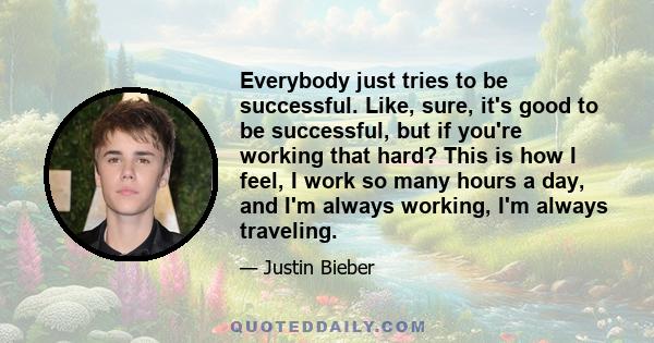 Everybody just tries to be successful. Like, sure, it's good to be successful, but if you're working that hard? This is how I feel, I work so many hours a day, and I'm always working, I'm always traveling.