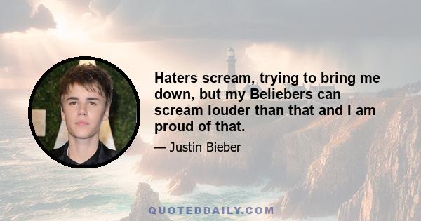 Haters scream, trying to bring me down, but my Beliebers can scream louder than that and I am proud of that.