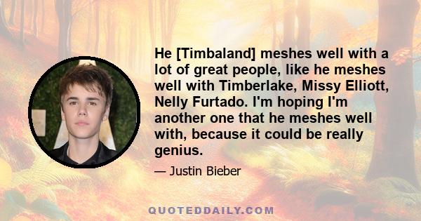 He [Timbaland] meshes well with a lot of great people, like he meshes well with Timberlake, Missy Elliott, Nelly Furtado. I'm hoping I'm another one that he meshes well with, because it could be really genius.