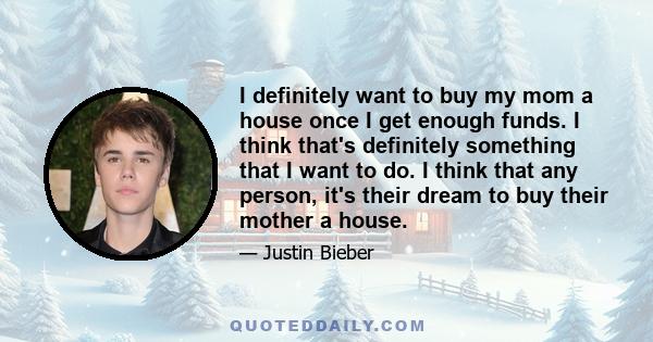 I definitely want to buy my mom a house once I get enough funds. I think that's definitely something that I want to do. I think that any person, it's their dream to buy their mother a house.