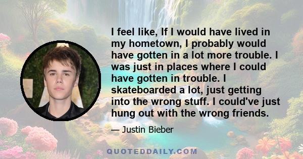 I feel like, If I would have lived in my hometown, I probably would have gotten in a lot more trouble. I was just in places where I could have gotten in trouble. I skateboarded a lot, just getting into the wrong stuff.