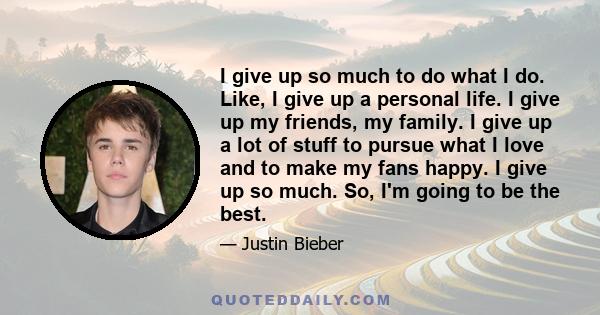 I give up so much to do what I do. Like, I give up a personal life. I give up my friends, my family. I give up a lot of stuff to pursue what I love and to make my fans happy. I give up so much. So, I'm going to be the